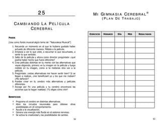 22 55
CCAA MM BB II AA NN DD OO LL AA PP EE LL ÍÍ CC UU LL AA
CCEE RR EE BB RR AA LL
PPAASSOOSS
(Usa como fondo musical algún tema de: “Naturaleza Musical”)
1. Recuerda un momento en el que te hubiera gustado haber
actuado de diferente manera. Métete a la película.
2. Empieza a ver lo que viste, a escuchar lo que escuchaste, a
sentir lo que sentiste.
3. Salte de la película y ahora como director pregúntate: ¿qué
podría haber hecho que fuera diferente?
4. Crea películas distintas en tu mente con las alternativas que
vayas eligiendo, primero ve tu imagen en la película y luego
métete en tu imagen, como si te metieras otra vez a la
película.
5. Pregúntate: ¿estas alternativas me hacen sentir bien? Si se
llegan a realizar, ¿me beneficiaré yo y los que me rodean?
¿Me dañarán?
6. Puedes crear en tu cerebro más alternativas y películas
diferentes.
7. Escoge por fin una película y tu cerebro encontrará las
acciones que la hagan realidad. ¡Tú eliges cómo vivir!
BBEENNEEFFIICCIIOOSS
Programa el cerebro en distintas alternativas.
Abre los circuitos neuronales para obtener otras
posibilidades en el comportamiento.
Ayuda a la visualización.
Genera una energía más fluida en el sistema nervioso.
Se activa la creatividad y las posibilidades de cambio.
MM II GGII MM NN AA SS II AA CCEE RR EE BB RR AA LL
®®
(( PP LL AA NN DD EE TT RR AA BB AA JJ OO ))
EEJJEERRCCIICCIIOO HHOORRAARRIIOO DDÍÍAA MMEESS RREESSUULLTTAADDOOSS
62 63
 