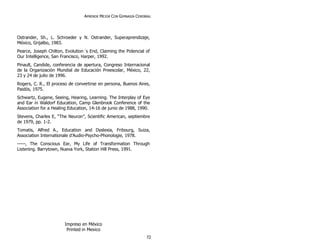 APRENDE MEJOR CON GIMNASIA CEREBRAL
Ostrander, Sh., L. Schroeder y N. Ostrander, Superaprendizaje,
México, Grijalbo, 1983.
Pearce, Joseph Chilton, Evolution´s End, Claiming the Potencial of
Our Intelligence, San Francisco, Harper, 1992.
Pinault, Candide, conferencia de apertura, Congreso Internacional
de la Organización Mundial de Educación Preescolar, México, 22,
23 y 24 de julio de 1996.
Rogers, C. R., El proceso de convertirse en persona, Buenos Aires,
Paidós, 1975.
Schwartz, Eugene, Seeing, Hearing, Learning. The Interplay of Eye
and Ear in Waldorf Education, Camp Glenbrook Conference of the
Association for a Healing Education, 14-16 de junio de 1988, 1990.
Stevens, Charles E, “The Neuron”, Scientific American, septiembre
de 1979, pp. 1-2.
Tomatis, Alfred A., Education and Dyslexia, Fribourg, Suiza,
Association Internationale d’Audio-Psycho-Phonologie, 1978.
-----, The Conscious Ear, My Life of Transformation Through
Listening. Barrytown, Nueva York, Station Hill Press, 1991.
Impreso en México
Printed in Mexico
72
 