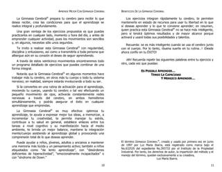 APRENDE MEJOR CON GIMNASIA CEREBRAL
La Gimnasia Cerebral®
prepara tu cerebro para recibir lo que
desea recibir, crea las condiciones para que el aprendizaje se
realice integral y profundamente.
Una gran ventaja de los ejercicios propuestos es que puedes
practicarlos en cualquier lado, momento y hora del día, y antes de
emprender cualquier actividad, pues los movimientos son sencillos
y, en algunos, necesitas sólo unos segundos.
Te invito a realizar esta Gimnasia Cerebral®
con regularidad,
disciplina y entusiasmo, así como a transmitirla a toda persona que
albergue aún en su corazón el deseo de seguir aprendiendo.
A través de estos veinticinco movimientos encontraremos todo
un programa detallado de ejercicios que puedes combinar de una
forma integral.
Notarás que la Gimnasia Cerebral®
en algunos momentos hace
trabajar más tu cerebro, en otros más tu cuerpo o todo tu sistema
nervioso; en realidad, siempre estarás involucrando a todo su ser.
Si la conviertes en una rutina de activación para el aprendizaje,
moviendo tu cuerpo, usando tú cerebro o tal vez efectuando un
pequeño movimiento de ojos, activarás constantemente redes
nerviosas a través del cerebro, en ambos hemisferios
simultáneamente, y podrás asegurar el éxito en cualquier
aprendizaje que emprendas.
La Gimnasia Cerebral®
es muy efectiva: optimiza tu
aprendizaje, te ayuda a expresar mejor tus ideas, a memorizar, a
incrementar tu creatividad, te permite manejar tu estrés,
contribuye a tu salud en general, establece enlaces entre tus
tareas a nivel cognitivo y su manifestación hacia el medio
ambiente, te brinda un mejor balance, mantiene la integración
mente/cuerpo asistiendo al aprendizaje global y provocando una
comprensión total de lo que deseas aprender.
Puede ayudar a niños, jóvenes, adultos y ancianos a mantener
una memoria más lúcida y un pensamiento activo; también a niños
etiquetados como “de lento aprendizaje”, con “desórdenes
deficientes de hiperactividad”, “emocionalmente incapacitados” o
con “síndrome de Down.”
BENEFICIOS DE LA GIMNASIA CEREBRAL
Los ejercicios integran rápidamente tu cerebro, te permiten
mantenerte en estado de recursos para usar tu libertad en lo que
sí deseas aprender y lo que te conviene aprender; en resumen,
quien practica esta Gimnasia Cerebral®
no se hace más inteligente,
pero sí tendrá óptimos resultados y de mayor alcance porque
activará y usará todas sus posibilidades y talentos.
Recuerda: se es más inteligente cuando se usa el cerebro junto
con el cuerpo. Por lo tanto, ¡buena suerte en tu rutina…! ¡Desde
ahora confío en tu ÉXITO!
¡Ah! Recuerda repetir las siguientes palabras entre tu ejercicio y
otro, cada vez que puedas:
EESS PPOOSSIIBBLLEE AAPPRREENNDDEERR……
TTEENNGGOO LLAA CCAAPPAACCIIDDAADD
YY MMEERREEZZCCOO AAPPRREENNDDEERR……
El término GIMNASIA CEREBRAL
®
, creado y usado por primera vez en junio
de 1997 por Luz María Ibarra, está registrado como marca bajo el
No.632535 del expediente No.393733 por el Instituto de la Propiedad
Industrial. Por tanto, los derechos de autor, la impartición del método y el
manejo del término, quedan exclusivamente a su creadora,
Luz María Ibarra.
10 11
 