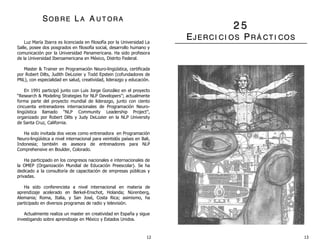 SSOO BB RR EE LL AA AA UU TT OO RR AA
Luz María Ibarra es licenciada en filosofía por la Universidad La
Salle, posee dos posgrados en filosofía social, desarrollo humano y
comunicación por la Universidad Panamericana. Ha sido profesora
de la Universidad Iberoamericana en México, Distrito Federal.
Master & Trainer en Programación Neuro-lingüística, certificada
por Robert Dilts, Judith DeLozier y Todd Epstein (cofundadores de
PNL), con especialidad en salud, creatividad, liderazgo y educación.
En 1991 participó junto con Luis Jorge González en el proyecto
“Research & Modeling Strategies for NLP Developers”; actualmente
forma parte del proyecto mundial de liderazgo, junto con ciento
cincuenta entrenadores internacionales de Programación Neuro-
lingüística llamado “NLP Community Leadership Project”,
organizado por Robert Dilts y Judy DeLozier en la NLP University
de Santa Cruz, California.
Ha sido invitada dos veces como entrenadora en Programación
Neuro-lingüística a nivel internacional para veintidós países en Bali,
Indonesia; también es asesora de entrenadores para NLP
Comprehensive en Boulder, Colorado.
Ha participado en los congresos nacionales e internacionales de
la OMEP (Organización Mundial de Educación Preescolar). Se ha
dedicado a la consultoría de capacitación de empresas públicas y
privadas.
Ha sido conferencista a nivel internacional en materia de
aprendizaje acelerado en Berkel-Enschot, Holanda; Nürenberg,
Alemania; Roma, Italia, y San José, Costa Rica; asimismo, ha
participado en diversos programas de radio y televisión.
Actualmente realiza un master en creatividad en España y sigue
investigando sobre aprendizaje en México y Estados Unidos.
22 55
EEJJ EE RR CCII CCII OO SS PPRR ÁÁ CCTT II CCOO SS
12 13
 