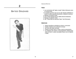 22
GGAA TT EE OO CCRR UU ZZ AA DD OO
EJERCICIOS PRÁCTICOS
PPAASSOOSS
1. Los movimientos del “gateo cruzado” deben efectuarse como
en cámara lenta.
2. En posición de firme toca con el codo derecho (doblando tu
brazo) la rodilla izquierda (levantando y doblando tu pierna).
3. Regresa a la postura inicial.
4. Con el codo izquierdo toca la rodilla derecha lentamente.
5. Regresa a la posición inicial.
6. Usa: “Música Barroca Aprender Mejor” (de 60 tiempos).
BBEENNEEFFIICCIIOOSS
Ambos hemisferios cerebrales se activan y comunican.
Facilita el balance de la activación nerviosa.
Se forma más redes nerviosas.
Prepara el cerebro para un mayor nivel de razonamiento.
Es excelente para activar el funcionamiento mente/cuerpo
antes de llevar a acabo actividades físicas como el deporte
o bailar.
16 17
 