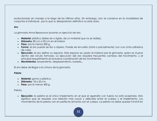11
evolucionado en manejo a lo largo de los últimos años. Sin embargo, aún se conserva en la modalidad de
conjuntos e individual , por lo que su desaparición definitiva no está clara.
Aro
La gimnasta Anna Bessonova durante un ejercicio de aro.
 Material: plástico (debe ser o rígido, de un material que no se doble).
 Diámetro: 80 cm a 90 cm en el interior.
 Peso: por lo menos 300 g.
 Forma: el aro puede ser liso o áspero. Puede ser envuelto (total o parcialmente) con una cinta adhesiva
de color.
 Ejecución: el aro define un espacio. Este espacio es usado al máximo por la gimnasta, quien se mueve
dentro del círculo formado. La ejecución del aro requiere frecuentes cambios del movimiento, y el
principal requerimiento es la buena coordinación de los movimientos.
 Movimientos: lanzamiento, desplazamiento, rodada...
El aro debe de llegar a la cintura de la gimnasta.
Pelota
 Material: goma o plástico.
 Diámetro: 18 a 20 cm.
 Peso: por lo menos 400 g.
Pelota.
 Ejecución: la pelota es el único implemento en el que el agarrarlo con fuerza no está aceptado. Esto
significa que se requiere una relación más suave y delicada entre el cuerpo y el implemento. Los
movimientos de la pelota van en perfecta armonía con el cuerpo. La pelota no debe quedar inmóvil en
 