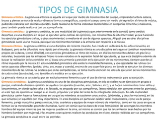 TIPOS DE GIMNASIA
Gimnasia artística.- La gimnasia artística es aquella en la que por medio de movimientos del cuerpo, empleando tanto la cabeza,
brazos y piernas se trata de realizar diversas formas coreográficas, usando el cuerpo como un medio de expresión al ritmo de música,
pudiendo realizarse con diversos aparatos. Suele realizarse de forma individual dividiéndose en categorías femenina y masculina,
pero también puede realizarse con un acompañante.
Gimnasia aeróbica.- La gimnasia aeróbica, es una modalidad de la gimnasia que anteriormente se le conoció como aeróbic
deportivo, es una disciplina en la que se ejecutan varias rutinas de ejercicios, con movimientos de alta intensidad, ya sea haciendo
los ejercicios gimnásticos (saltos, y otros movimientos) o mediante el uso de algunos aparatos. Al igual que en otras disciplinas
gimnásticas suele usarse música, para que los movimientos tiendan a la armonía con respecto a la música.
Gimnasia rítmica.- La gimnasia rítmica es una disciplina de reciente creación, fue creada en la década de los años cincuenta, en
Budapest, pero se ha difundido muy rápido por el mundo. La gimnasia rítmica es una disciplina en la que se combinan movimientos
propios de la danza, (como el ballet), con ejercicios gimnásticos al ritmo de música, en ella los movimientos deben ser gráciles y
naturales, buscando que los esfuerzos físicos no sean notados en la expresión facial del ejecutante, ya que esta disciplina además de
buscar la realización de los ejercicios en sí, busca una armonía y precisión en la ejecución de los movimientos, siempre acordes al
ritmo impuesto por la música. En esta modalidad gimnástica sólo existe la modalidad femenina, y son ejecutadas las rutinas con
varios aparatos diferentes, (pelota, cinta, aro, mazas y cuerda), encima de una superficie plana, en donde se ejecutan los diversos
movimientos de las rutinas. Se destaca que en las competencias, se toma mucha atención no solo a la ejecución de los movimientos
de cada rutina (acrobacias), sino también a la estética en su ejecución.
La gimnasia rítmica se caracteriza por ser exclusivamente femenina y por el uso de ciertos instrumentos para su ejecución.
Gimnasia acrobática.- La gimnasia acrobática es una de las disciplinas gimnásticas, en ella se suelen hacer ejercicios en grupos o
parejas, realizando diversos ejercicios se ayudan con aparatos (cuerdas, aros , balones, etc.), y se hacen movimientos como saltos y
lanzamientos, en donde quien salta o es lanzado, es atrapado por sus compañeros, (estos ejercicios son comunes entre las porristas),
en este tipo de ejercicios el cuerpo es el motor, propulsor y el pilar del resto de los integrantes del equipo. En esta modalidad
gimnástica suelen hacerse formaciones en las que los miembros se sostienen unos a otros, (pirámides, y otras formaciones), en las
que la fuerza y el equilibro son muy importantes. En esta disciplina en particular existen varias modalidades, como las de pareja
femenina, pareja masculina, parejas mixtas, tríos, cuartetos y equipos de mayor número de miembros, como en los casos en que se
forman las ya mencionadas pirámides humanas. Suele ser común que las bases de estas formaciones las sostengan los miembros
hombres del equipo mientras que las mujeres quedan en la sima, así mismo es común que los lanzamientos sean hechos por los
hombres (también por mujeres), y las mujeres sean quienes realicen las acrobacias en el aire, siendo recibidas por sus compañeros.
La gimnasia acrobática es usual entre las porristas
 