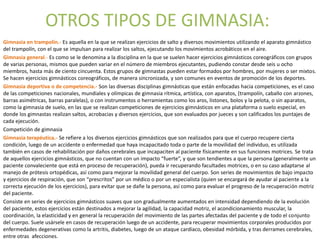 OTROS TIPOS DE GIMNASIA:
Gimnasia en trampolín.- Es aquella en la que se realizan ejercicios de salto y diversos movimientos utilizando el aparato gimnástico
del trampolín, con el que se impulsan para realizar los saltos, ejecutando los movimientos acrobáticos en el aire.
Gimnasia general.- Es como se le denomina a la disciplina en la que se suelen hacer ejercicios gimnásticos coreográficos con grupos
de varias personas, mismos que pueden variar en el número de miembros ejecutantes, pudiendo constar desde seis u ocho
miembros, hasta más de ciento cincuenta. Estos grupos de gimnastas pueden estar formados por hombres, por mujeres o ser mixtos.
Se hacen ejercicios gimnásticos coreográficos, de manera sincronizada, y son comunes en eventos de promoción de los deportes.
Gimnasia deportiva o de competencia.- Son las diversas disciplinas gimnásticas que están enfocadas hacia competiciones, es el caso
de las competiciones nacionales, mundiales y olímpicas de gimnasia rítmica, artística, con aparatos, (trampolín, caballo con arzones,
barras asimétricas, barras paralelas), o con instrumentos o herramientas como los aros, listones, bolos y la pelota, o sin aparatos,
como la gimnasia de suelo, en las que se realizan competiciones de ejercicios gimnásticos en una plataforma o suelo especial, en
donde los gimnastas realizan saltos, acrobacias y diversos ejercicios, que son evaluados por jueces y son calificados los puntajes de
cada ejecución.
Competición de gimnasia
Gimnasia terapéutica.- Se refiere a los diversos ejercicios gimnásticos que son realizados para que el cuerpo recupere cierta
condición, luego de un accidente o enfermedad que haya incapacitado toda o parte de la movilidad del individuo, es utilizada
también en casos de rehabilitación por daños cerebrales que incapaciten al paciente físicamente en sus funciones motrices. Se trata
de aquellos ejercicios gimnásticos, que no cuentan con un impacto “fuerte”, y que son tendientes a que la persona (generalmente un
paciente convaleciente que está en proceso de recuperación), pueda ir recuperando facultades motrices, o en su caso adaptarse al
manejo de prótesis ortopédicas, así como para mejorar la movilidad general del cuerpo. Son series de movimientos de bajo impacto
y ejercicios de respiración, que son “prescritos” por un médico o por un especialista (quien se encargará de ayudar al paciente a la
correcta ejecución de los ejercicios), para evitar que se dañe la persona, así como para evaluar el progreso de la recuperación motriz
del paciente.
Consiste en series de ejercicios gimnásticos suaves que son gradualmente aumentados en intensidad dependiendo de la evolución
del paciente, estos ejercicios están destinados a mejorar la agilidad, la capacidad motriz, el acondicionamiento muscular, la
coordinación, la elasticidad y en general la recuperación del movimiento de las partes afectadas del paciente y de todo el conjunto
del cuerpo. Suele usársele en casos de recuperación luego de un accidente, para recuperar movimientos corporales producidos por
enfermedades degenerativas como la artritis, diabetes, luego de un ataque cardíaco, obesidad mórbida, y tras derrames cerebrales,
entre otras afecciones.
 