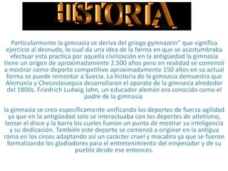 HISTORIA
Particularmente la gimnasia se deriva del griego gymnazein” que significa
ejercicio al desnudo, lo cual da una idea de la forma en que se acostumbraba
efectuar esta practica por aquella civilización en la antigüedad la gimnasia
tiene un origen de aproximadamente 2.500 años pero en realidad se comenzó
a mostrar como deporte competitivo aproximadamente 150 años en su actual
forma se puede remontar a Suecia. La historia de la gimnasia demuestra que
Alemania y Checoslovaquia desarrollaron el aparato de la gimnasia alrededor
del 1800s. Friedrich Ludwig Jahn, un educador alemán era conocido como el
padre de la gimnasia
la gimnasia se creo específicamente unificando los deportes de fuerza agilidad
ya que en la antigüedad solo se interactuaba con los deportes de atletismo,
lanzar el disco y la barra los cueles fueron un punto de mostrar su inteligencia
y su dedicación. También este deporte se comenzó a originar en la antigua
roma en los circos adaptando así un carácter cruel y macabro ya que se fueron
formalizando los gladiadores para el entretenimiento del emperador y de su
pueblo desde ese entonces.
 