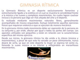 GIMNASIA RÍTMICA
La Gimnasia Rítmica es un deporte exclusivamente femenino y
estrechamente ligado a la estética en el cual se muestra la sensibilidad frente
a la música y los suaves y complejos movimientos, los cuales logran cautivar
incluso a la persona que diga ser más alejada del arte y el deporte.
Es realizada mediante movimientos naturales libres, generalmente
acompañados de música orquestada. Excluye totalmente aquellos ejercicios
físicos que requieran violencia o que se ejecuten de manera mecánica.
En la gimnasia rítmica todo movimiento debe ser expresión de la persona en
su conjunto y, por ende, afectar por igual a todas las partes del cuerpo. Los
aparatos utilizados son pequeños y están en relación con la características
específicas del mismo ejercicio.
Desde sus inicios, la gimnasia rítmica ha ido unida a lo clásico (música y
movimientos), a pesar de que esto ha variado un poco últimamente, nunca
dejará de serlo, ya que en este deporte la mujer se expresa tal como es,
llevando la suave música a su interior y reflejándola en maravillosos
movimientos.
 