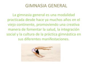 GIMNASIA GENERAL
La gimnasia general es una modalidad
practicada desde hace ya muchos años en el
viejo continente, promoviendo una creativa
manera de fomentar la salud, la integración
social y la cultura de la práctica gimnástica en
sus diferentes manifestaciones.
 