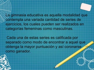 La gimnasia educativa es aquella modalidad que
contempla una variada cantidad de series de
ejercicios, los cuales pueden ser realizados en
categorías femeninas como masculinas.
Cada una de estas series es calificada por
separado como modo de encontrar a aquel que
obtenga la mayor puntuación y así coronarse
como ganador.
 