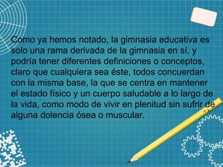 Como ya hemos notado, la gimnasia educativa es
solo una rama derivada de la gimnasia en sí, y
podría tener diferentes definiciones o conceptos,
claro que cualquiera sea éste, todos concuerdan
con la misma base, la que se centra en mantener
el estado físico y un cuerpo saludable a lo largo de
la vida, como modo de vivir en plenitud sin sufrir de
alguna dolencia ósea o muscular.
 