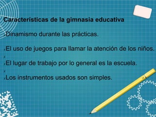 Características de la gimnasia educativa
✗Dinamismo durante las prácticas.
✗El uso de juegos para llamar la atención de los niños.
✗
✗El lugar de trabajo por lo general es la escuela.
✗
✗Los instrumentos usados son simples.
 