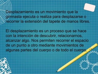 Desplazamiento es un movimiento que la
gimnasta ejecuta o realiza para desplazarse o
recorrer la extensión del tapete de manos libres.
El desplazamiento es un proceso que se hace
con la intención de descubrir, relacionarnos,
alcanzar algo. Nos permiten recorrer el espacio
de un punto a otro mediante movimientos de
algunas partes del cuerpo o de todo el cuerpo.
 