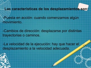 Las características de los desplazamientos son:
-Puesta en acción: cuando comenzamos algún
movimiento.
-Cambios de dirección: desplazarse por distintas
trayectorias o caminos.
-La velocidad de la ejecución: hay que hacer el
desplazamiento a la velocidad adecuada.
 