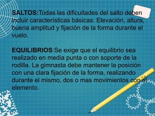 SALTOS:Todas las dificultades del salto deben
incluir características básicas: Elevación, altura,
buena amplitud y fijación de la forma durante el
vuelo.
EQUILIBRIOS:Se exige que el equilibrio sea
realizado en media punta o con soporte de la
rodilla. La gimnasta debe mantener la posición
con una clara fijación de la forma, realizando
durante el mismo, dos o mas movimientos con el
elemento.
 