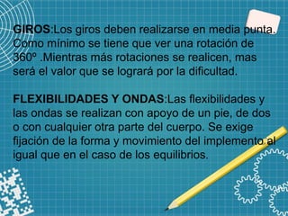 GIROS:Los giros deben realizarse en media punta.
Como mínimo se tiene que ver una rotación de
360º .Mientras más rotaciones se realicen, mas
será el valor que se logrará por la dificultad.
FLEXIBILIDADES Y ONDAS:Las flexibilidades y
las ondas se realizan con apoyo de un pie, de dos
o con cualquier otra parte del cuerpo. Se exige
fijación de la forma y movimiento del implemento al
igual que en el caso de los equilibrios.
 
