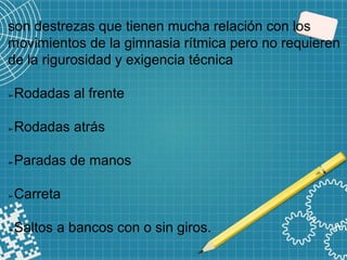 son destrezas que tienen mucha relación con los
movimientos de la gimnasia rítmica pero no requieren
de la rigurosidad y exigencia técnica
➢Rodadas al frente
➢Rodadas atrás
➢Paradas de manos
➢Carreta
➢Saltos a bancos con o sin giros.
 