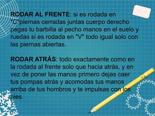 RODAR AL FRENTE: si es rodada en
"C"piernas cerradas juntas cuerpo derecho
pegas tu barbilla al pecho manos en el suelo y
ruedas si es rodada en "V" todo igual solo con
las piernas abiertas.
RODAR ATRÁS: todo exactamente como en
la rodada al frente solo que hacia atrás, y en
vez de poner las manos primero dejas caer
tus pompas atrás y acomodas tus manos
arriba de tus hombros y te impulsas con los
pies.
 