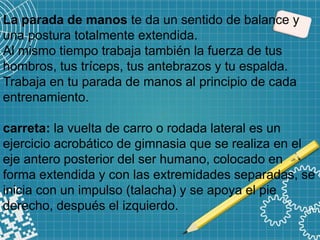 La parada de manos te da un sentido de balance y
una postura totalmente extendida.
Al mismo tiempo trabaja también la fuerza de tus
hombros, tus tríceps, tus antebrazos y tu espalda.
Trabaja en tu parada de manos al principio de cada
entrenamiento.
carreta: la vuelta de carro o rodada lateral es un
ejercicio acrobático de gimnasia que se realiza en el
eje antero posterior del ser humano, colocado en
forma extendida y con las extremidades separadas, se
inicia con un impulso (talacha) y se apoya el pie
derecho, después el izquierdo.
 