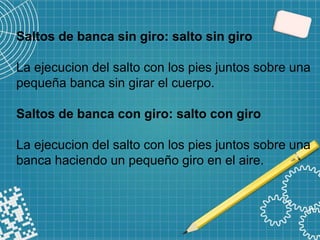 Saltos de banca sin giro: salto sin giro
La ejecucion del salto con los pies juntos sobre una
pequeña banca sin girar el cuerpo.
Saltos de banca con giro: salto con giro
La ejecucion del salto con los pies juntos sobre una
banca haciendo un pequeño giro en el aire.
 