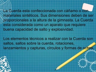 La Cuerda esta confeccionada con cáñamo o con
materiales sintéticos. Sus dimensiones deben de ser
proporcionales a la altura de la gimnasta. La Cuerda
esta considerada como un aparato que requiere
buena capacidad de salto y explosividad.
Los elementos técnicos a realizar con la Cuerda son
saltos, saltos sobre la cuerda, rotaciones,
lanzamientos y capturas, círculos y formas de ochos.
 