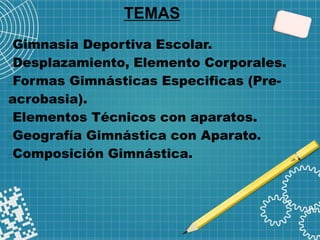 TEMAS
Gimnasia Deportiva Escolar.
Desplazamiento, Elemento Corporales.
Formas Gimnásticas Especificas (Pre-
acrobasia).
Elementos Técnicos con aparatos.
Geografía Gimnástica con Aparato.
Composición Gimnástica.
 