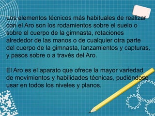 Los elementos técnicos más habituales de realizar
con el Aro son los rodamientos sobre el suelo o
sobre el cuerpo de la gimnasta, rotaciones
alrededor de las manos o de cualquier otra parte
del cuerpo de la gimnasta, lanzamientos y capturas,
y pasos sobre o a través del Aro.
El Aro es el aparato que ofrece la mayor variedad
de movimientos y habilidades técnicas, pudiéndose
usar en todos los niveles y planos.
 