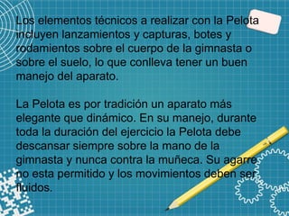 Los elementos técnicos a realizar con la Pelota
incluyen lanzamientos y capturas, botes y
rodamientos sobre el cuerpo de la gimnasta o
sobre el suelo, lo que conlleva tener un buen
manejo del aparato.
La Pelota es por tradición un aparato más
elegante que dinámico. En su manejo, durante
toda la duración del ejercicio la Pelota debe
descansar siempre sobre la mano de la
gimnasta y nunca contra la muñeca. Su agarre
no esta permitido y los movimientos deben ser
fluidos.
 