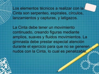 Los elementos técnicos a realizar con la
Cinta son serpenteo, espirales, círculos,
lanzamientos y capturas, y latigazos.
La Cinta debe tener un movimiento
continuado, creando figuras mediante
amplios, suaves y fluidos movimientos. La
gimnasta debe prestar especial atención
durante el ejercicio para que no se generen
nudos con la Cinta, lo cual es penalizable.
 