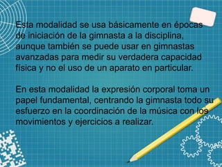 Esta modalidad se usa básicamente en épocas
de iniciación de la gimnasta a la disciplina,
aunque también se puede usar en gimnastas
avanzadas para medir su verdadera capacidad
física y no el uso de un aparato en particular.
En esta modalidad la expresión corporal toma un
papel fundamental, centrando la gimnasta todo su
esfuerzo en la coordinación de la música con los
movimientos y ejercicios a realizar.
 