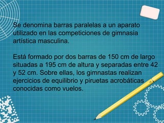 Se denomina barras paralelas a un aparato
utilizado en las competiciones de gimnasia
artística masculina.
Está formado por dos barras de 150 cm de largo
situadas a 195 cm de altura y separadas entre 42
y 52 cm. Sobre ellas, los gimnastas realizan
ejercicios de equilibrio y piruetas acrobáticas
conocidas como vuelos.
 