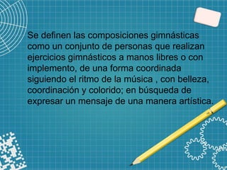 Se definen las composiciones gimnásticas
como un conjunto de personas que realizan
ejercicios gimnásticos a manos libres o con
implemento, de una forma coordinada
siguiendo el ritmo de la música , con belleza,
coordinación y colorido; en búsqueda de
expresar un mensaje de una manera artística.
 