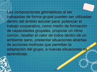 Las composiciones gimnásticas al ser
trabajadas de forma grupal pueden ser utilizadas
dentro del ámbito escolar para: potenciar el
trabajo cooperativo, como medio de formación
de capacidades grupales, propiciar un ritmo
común, resaltar el valor de todos dentro de un
ambiente sano, presentar situaciones abiertas
de acciones motrices que permitan la
adaptación del grupo, a nuevas situaciones de
aprendizaje.
 