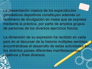 La presentación masiva de los espectáculos
gimnásticos deportivos constituyen además un
fenómeno de divulgación en masa que se expresa
mediante la práctica, por parte de amplios grupos
de personas de los diversos ejercicios físicos.
La dimensión de su expresión ha recibido en cada
país en el decursar de la historia múltiples sentidos,
encontrándose el desarrollo de estas actividades en
los distintos países diferentes manifestaciones,
objetivos y fines diversos.
 