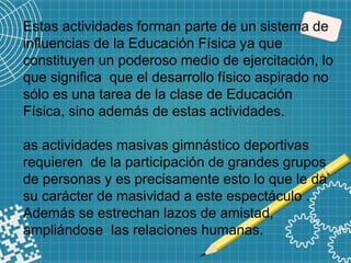 Estas actividades forman parte de un sistema de
influencias de la Educación Física ya que
constituyen un poderoso medio de ejercitación, lo
que significa que el desarrollo físico aspirado no
sólo es una tarea de la clase de Educación
Física, sino además de estas actividades.
as actividades masivas gimnástico deportivas
requieren de la participación de grandes grupos
de personas y es precisamente esto lo que le da
su carácter de masividad a este espectáculo .
Además se estrechan lazos de amistad,
ampliándose las relaciones humanas.
 