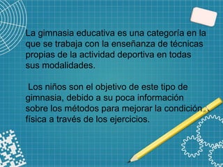 La gimnasia educativa es una categoría en la
que se trabaja con la enseñanza de técnicas
propias de la actividad deportiva en todas
sus modalidades.
Los niños son el objetivo de este tipo de
gimnasia, debido a su poca información
sobre los métodos para mejorar la condición
física a través de los ejercicios.
 