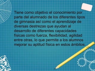 Tiene como objetivo el conocimiento por
parte del alumnado de los diferentes tipos
de gimnasia así como el aprendizaje de
diversas destrezas que ayudan al
desarrollo de diferentes capacidades
físicas como fuerza, flexibilidad, agilidad
entre otras, lo que permite a los alumnos
mejorar su aptitud física en estos ámbitos.
 