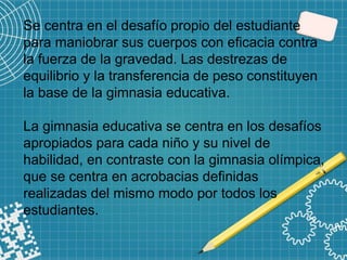 Se centra en el desafío propio del estudiante
para maniobrar sus cuerpos con eficacia contra
la fuerza de la gravedad. Las destrezas de
equilibrio y la transferencia de peso constituyen
la base de la gimnasia educativa.
La gimnasia educativa se centra en los desafíos
apropiados para cada niño y su nivel de
habilidad, en contraste con la gimnasia olímpica,
que se centra en acrobacias definidas
realizadas del mismo modo por todos los
estudiantes.
 