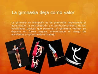 La gimnasia deja como valor  La gimnasia en trampolín es de primordial importancia el aprendizaje, la consolidación y el perfeccionamiento de las habilidades básicas que permitan al gimnasta realizar su deporte en forma segura, minimizando el riesgo de accidentes y optimizando el trabajo