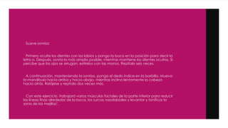 Suave sonrisa
Primero oculte los dientes con los labios y ponga la boca en la posición para decir la
letra o. Después, sonría lo más amplio posible, mientras mantiene los dientes ocultos. Si
percibe que los ojos se arrugan, estírelos con las manos. Repítalo seis veces.
A continuación, manteniendo la sonrisa, ponga el dedo índice en la barbilla. Mueva
la mandíbula hacia arriba y hacia abajo, mientras inclina lentamente la cabeza
hacia atrás. Relájese y repítalo dos veces más.
Con este ejercicio, trabajará varios músculos faciales de la parte inferior para reducir
las líneas finas alrededor de la boca, los surcos nasolabiales y levantar y tonificar la
zona de las mejillas".
 