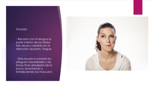 Tornado
Recorra con la lengua la
parte interior de los labios
tres veces y repítalo en la
dirección opuesta. Trague.
Esto,ayuda a suavizar los
pliegues nasolabiales y las
líneas finas alrededor de la
boca, levantando y
fortaleciendo los músculos".
 