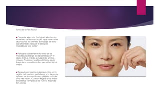 Tono del óvalo facial
Con este ejercicio "trabajará el músculo
masetero de la mandíbula, que suele doler
al presionar los dientes. El masaje de esta
área también reduce el bloqueo
mandibular por estrés".
Pellizque suavemente la línea de la
mandíbula debajo de la barbilla con el
dedo índice, medio y pulgar de ambas
manos. Presione y suelte a lo largo de la
línea de la mandíbula tres veces hacia las
orejas.
Después ponga los pulgares juntos en la
región del mentón. Arrástrelos a lo largo de
la línea de la mandíbula y aléjelos uno del
otro tres veces. Cuando llegue a las orejas
levántelos y empiece de nuevo. Repítalo
tres veces.
 