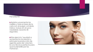 Piel brillante
Apriete suavemente las
mejillas y toda el área de la
cara con el pulgar y el dedo
índice, incluso en el surco
nasolabial, durante 30
segundos.
Este ejercicio "ayudará a
aumentar la circulación y
estimular la producción de
agentes para dar volumen.
Es una técnica perfecta para
que la piel brille por las
mañanas".
 