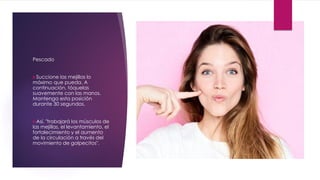 Pescado
Succione las mejillas lo
máximo que pueda. A
continuación, tóquelas
suavemente con las manos.
Mantenga esta posición
durante 30 segundos.
Así, "trabajará los músculos de
las mejillas, el levantamiento, el
fortalecimiento y el aumento
de la circulación a través del
movimiento de golpecitos".
 