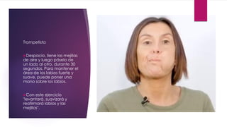 Trompetista
Despacio, llene las mejillas
de aire y luego páselo de
un lado al otro, durante 30
segundos. Para mantener el
área de los labios fuerte y
suave, puede poner una
mano sobre los labios.
Con este ejercicio
"levantará, suavizará y
reafirmará labios y las
mejillas".
 