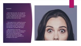 Sorpresa
Abra bien los ojos, sin arrugar la
frente, mientras se concentra en
un punto delante de usted, haga
cuatro respiraciones profundas y
termine cerrando los ojos.
 Este ejercicio es perfectos para
reafirmar los músculos alrededor
de los ojos y ayudar a levantar y
suavizar la frente: "Impulsará la
circulación y el brillo del rostro.
 Ejercitará los músculos
alrededor de los ojos, fortalecerá
del nervio óptico y por lo tanto,
tonificará la piel flácida y
eliminará las patas de gallo.
También dará una apariencia
enérgica a los ojos".
 