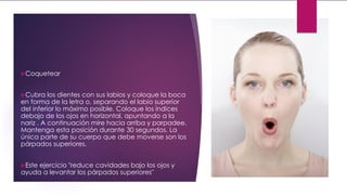 Coquetear
Cubra los dientes con sus labios y coloque la boca
en forma de la letra o, separando el labio superior
del inferior lo máximo posible. Coloque los índices
debajo de los ojos en horizontal, apuntando a la
nariz . A continuación mire hacia arriba y parpadee.
Mantenga esta posición durante 30 segundos. La
única parte de su cuerpo que debe moverse son los
párpados superiores.
Este ejercicio "reduce cavidades bajo los ojos y
ayuda a levantar los párpados superiores"
 