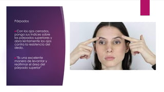 Párpados
Con los ojos cerrados,
ponga sus índices sobre
los párpados superiores y
abra lentamente los ojos
contra la resistencia del
dedo.
"Es una excelente
manera de levantar y
reafirmar el área del
párpado superior"
 