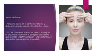 Suavizar la frente
Ponga los dedos en el centro de la frente y
deslícelos hacia los laterales. Repítalo tres veces.
Esta técnica de masaje suave "sirve para mejorar
la circulación, aumentar el colágeno y la elastina —
que tonifican y reafirman la piel— y liberar la tensión
que puede causar arrugas profundas".
 