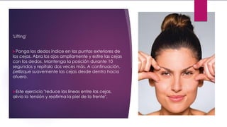 'Lifting'
Ponga los dedos índice en las puntas exteriores de
las cejas. Abra los ojos ampliamente y estire las cejas
con los dedos. Mantenga la posición durante 10
segundos y repítalo dos veces más. A continuación,
pellizque suavemente las cejas desde dentro hacia
afuera.
Este ejercicio "reduce las líneas entre las cejas,
alivia la tensión y reafirma la piel de la frente".
 