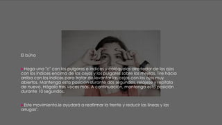 El búho
Haga una "c" con los pulgares e índices y colóquelos alrededor de los ojos
con los índices encima de las cejas y los pulgares sobre las mejillas. Tire hacia
arriba con los índices para tratar de levantar las cejas con los ojos muy
abiertos. Mantenga esta posición durante dos segundos, relájese y repítala
de nuevo. Hágalo tres veces más. A continuación, mantenga esta posición
durante 10 segundos.
Este movimiento,le ayudará a reafirmar la frente y reducir las líneas y las
arrugas".
 