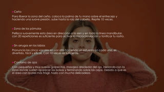 Ceño
Para liberar la zona del ceño, coloca la palma de tu mano sobre el entrecejo y
haciendo una suave presión, sube hasta la raíz del cabello. Repite 10 veces.
Zona de los pómulos
Pellizca suavemente esta área en dirección a la sien y en toda la línea mandibular,
con 20 repeticiones es suficiente para activar la microcirculación y tonificar tu rostro.
Sin arrugas en los labios
Pronuncia las cinco vocales en voz alta haciendo un esfuerzo en cada una, es
divertido, fácil y eficaz. Con 10 veces es suficiente.
Contorno de ojos
Con pequeños y muy suaves golpecitos, masajea alrededor del ojo, iniciando con la
zona donde suelen aparecer las bolsas y terminando sobre las cejas. Debido a que es
el área con la piel más frágil, hazlo con mucha delicadeza.
 